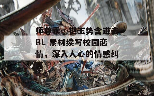 師尊乖…把玉勢含進(jìn)去BL 素材續(xù)寫校園戀情，深入人心的情感糾葛