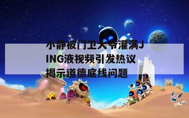 小靜被門(mén)衛(wèi)大爺灌滿JING液視頻引發(fā)熱議揭示道德底線問(wèn)題