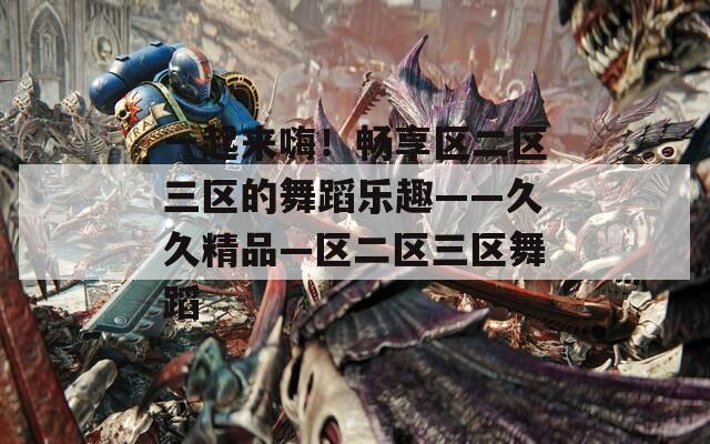 一起來嗨！暢享區(qū)二區(qū)三區(qū)的舞蹈樂趣——久久精品—區(qū)二區(qū)三區(qū)舞蹈