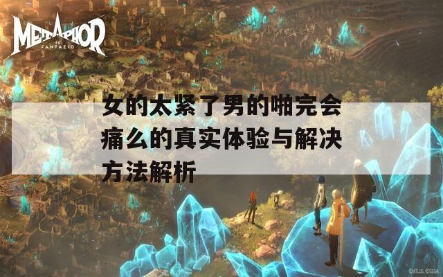 女的太緊了男的啪完會痛么的真實體驗與解決方法解析