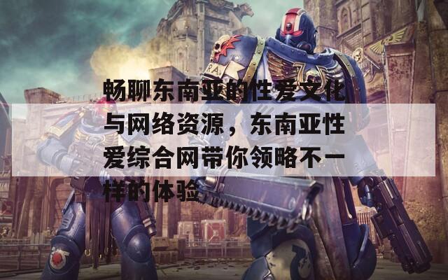 暢聊東南亞的性愛文化與網(wǎng)絡(luò)資源，東南亞性愛綜合網(wǎng)帶你領(lǐng)略不一樣的體驗