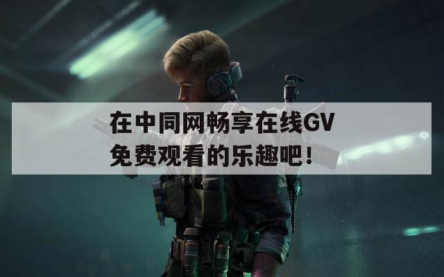 在中同網(wǎng)暢享在線GV免費(fèi)觀看的樂(lè)趣吧！