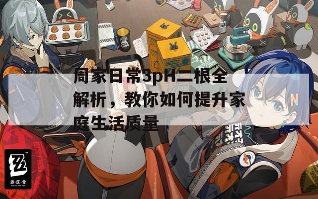 周家日常3pH二根全解析，教你如何提升家庭生活質(zhì)量