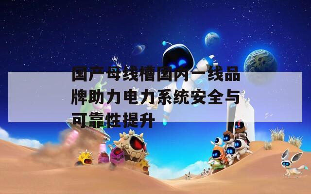 國(guó)產(chǎn)母線槽國(guó)內(nèi)一線品牌助力電力系統(tǒng)安全與可靠性提升
