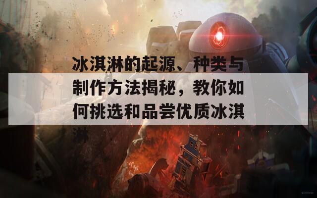 冰淇淋的起源、種類與制作方法揭秘，教你如何挑選和品嘗優(yōu)質(zhì)冰淇淋