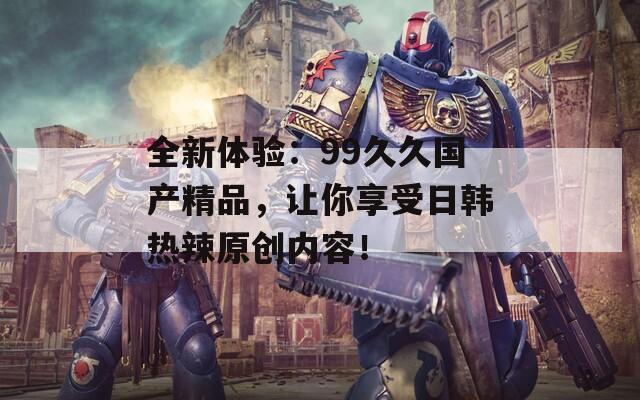 全新體驗(yàn)：99久久國(guó)產(chǎn)精品，讓你享受日韓熱辣原創(chuàng)內(nèi)容！