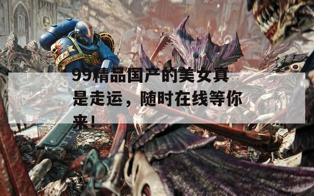 99精品國產(chǎn)的美女真是走運，隨時在線等你來！