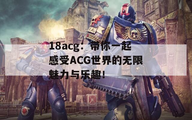 18acg：帶你一起感受ACG世界的無限魅力與樂趣！