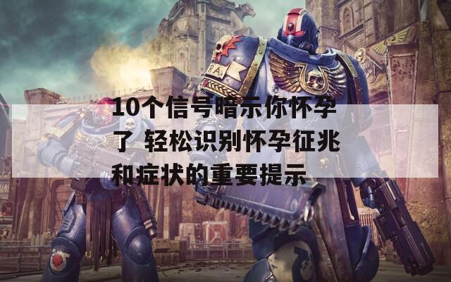 10個信號暗示你懷孕了 輕松識別懷孕征兆和癥狀的重要提示
