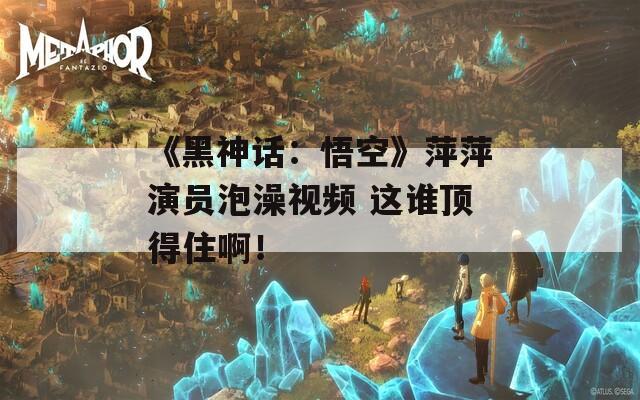 《黑神話：悟空》萍萍演員泡澡視頻 這誰頂?shù)米“。? title=