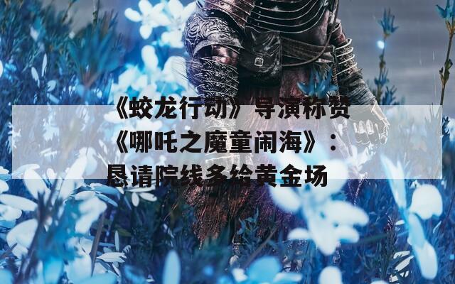 《蛟龍行動(dòng)》導(dǎo)演稱贊《哪吒之魔童鬧海》：懇請(qǐng)?jiān)壕€多給黃金場(chǎng)