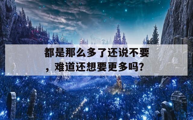 都是那么多了還說不要，難道還想要更多嗎？