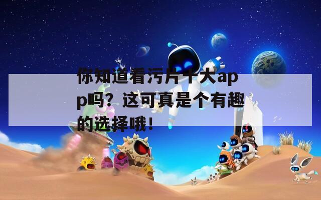 你知道看污片十大app嗎？這可真是個有趣的選擇哦！