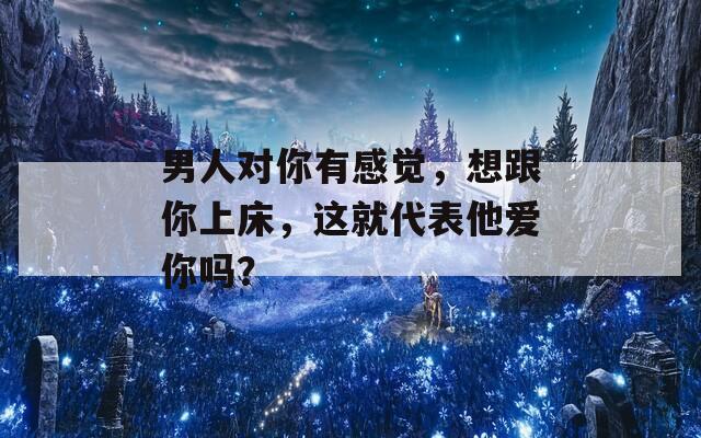 男人對你有感覺，想跟你上床，這就代表他愛你嗎？