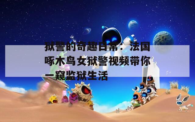 獄警的奇趣日常：法國(guó)啄木鳥(niǎo)女獄警視頻帶你一窺監(jiān)獄生活