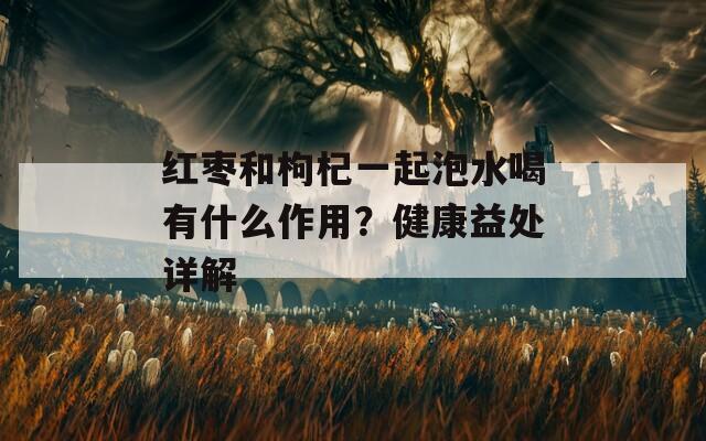 紅棗和枸杞一起泡水喝有什么作用？健康益處詳解