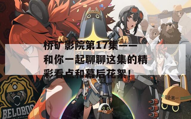 橋礦影院第17集——和你一起聊聊這集的精彩看點(diǎn)和幕后花絮！