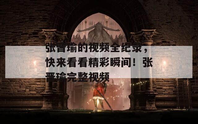 張晉瑜的視頻全紀(jì)錄，快來看看精彩瞬間！張晉瑜完整視頻