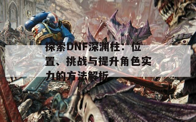 探索DNF深淵柱：位置、挑戰(zhàn)與提升角色實力的方法解析