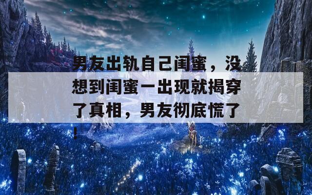 男友出軌自己閨蜜，沒想到閨蜜一出現(xiàn)就揭穿了真相，男友徹底慌了！