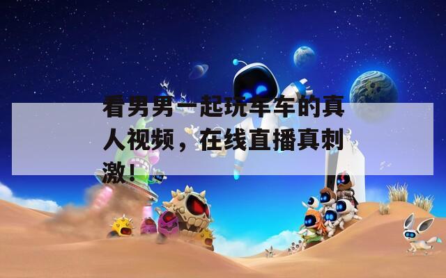 看男男一起玩車車的真人視頻，在線直播真刺激！