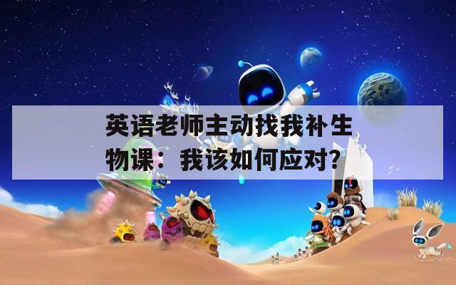英語(yǔ)老師主動(dòng)找我補(bǔ)生物課：我該如何應(yīng)對(duì)？
