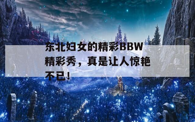 東北婦女的精彩BBW精彩秀，真是讓人驚艷不已！
