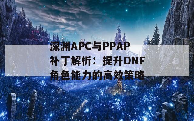 深淵APC與PPAP補丁解析：提升DNF角色能力的高效策略
