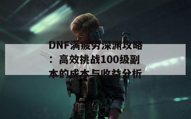 DNF滿疲勞深淵攻略：高效挑戰(zhàn)100級(jí)副本的成本與收益分析