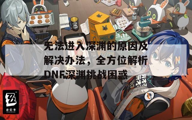 無法進入深淵的原因及解決辦法，全方位解析DNF深淵挑戰(zhàn)困惑