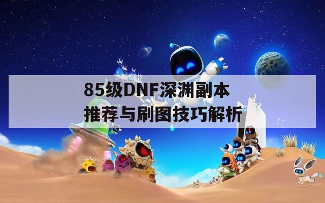 85級DNF深淵副本推薦與刷圖技巧解析