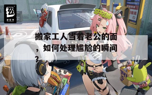 搬家工人當(dāng)著老公的面，如何處理尷尬的瞬間？