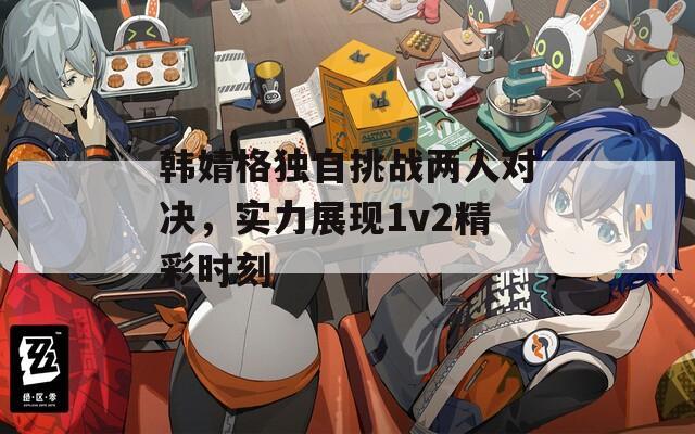 韓婧格獨自挑戰(zhàn)兩人對決，實力展現(xiàn)1v2精彩時刻