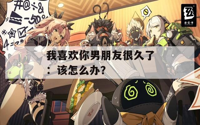 我喜歡你男朋友很久了：該怎么辦？
