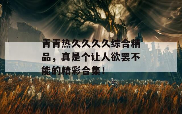青青熱久久久久綜合精品，真是個讓人欲罷不能的精彩合集！