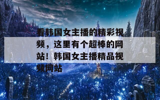 看韓國女主播的精彩視頻，這里有個超棒的網(wǎng)站！韓國女主播精品視頻網(wǎng)站