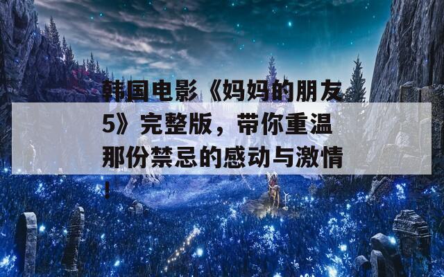 韓國電影《媽媽的朋友5》完整版，帶你重溫那份禁忌的感動與激情！