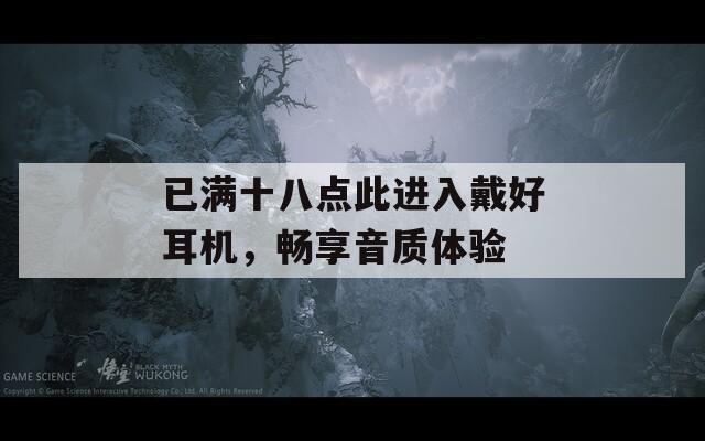 已滿十八點(diǎn)此進(jìn)入戴好耳機(jī)，暢享音質(zhì)體驗(yàn)