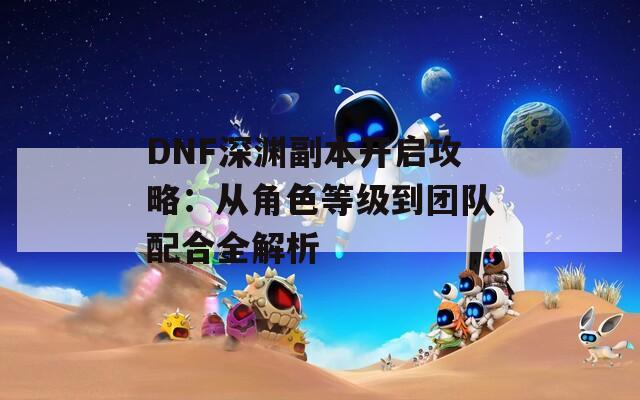 DNF深淵副本開(kāi)啟攻略：從角色等級(jí)到團(tuán)隊(duì)配合全解析