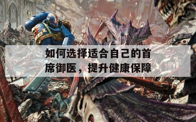 如何選擇適合自己的首席御醫(yī)，提升健康保障