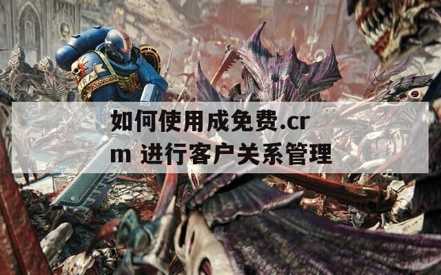 如何使用成免費(fèi).crm 進(jìn)行客戶關(guān)系管理