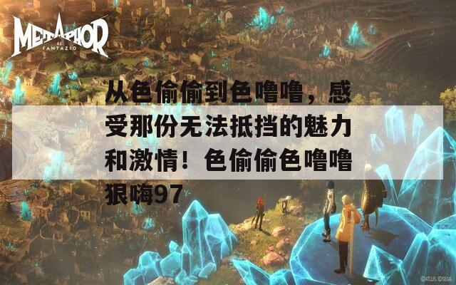 從色偷偷到色嚕嚕，感受那份無法抵擋的魅力和激情！色偷偷色嚕嚕狠嗨97
