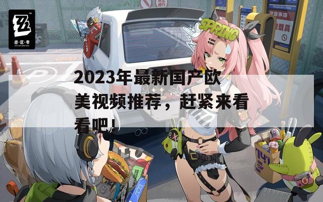 2023年最新國產(chǎn)歐美視頻推薦，趕緊來看看吧！