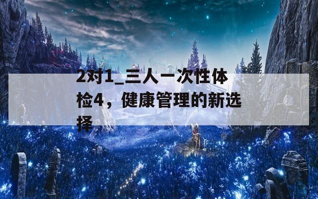 2對(duì)1_三人一次性體檢4，健康管理的新選擇