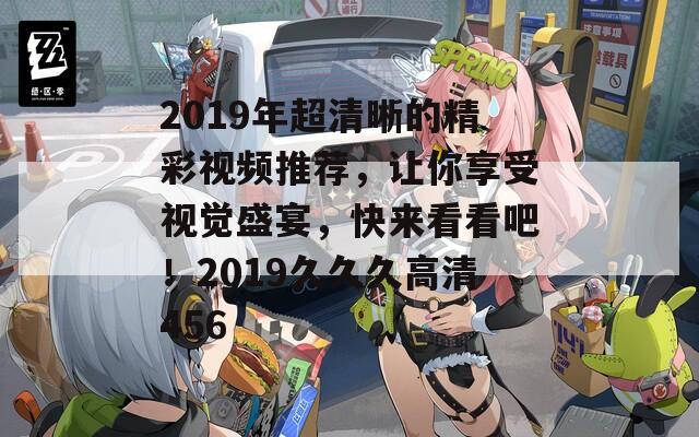 2019年超清晰的精彩視頻推薦，讓你享受視覺盛宴，快來看看吧！2019久久久高清456