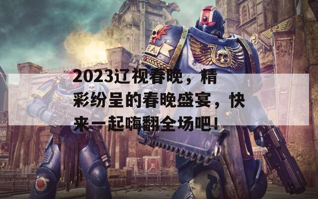 2023遼視春晚，精彩紛呈的春晚盛宴，快來一起嗨翻全場吧！