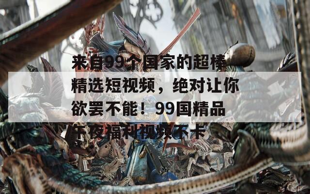 來(lái)自99個(gè)國(guó)家的超棒精選短視頻，絕對(duì)讓你欲罷不能！99國(guó)精品午夜福利視頻不卡