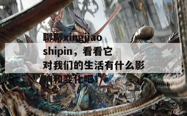 聊聊xingjiaoshipin，看看它對我們的生活有什么影響和變化吧！