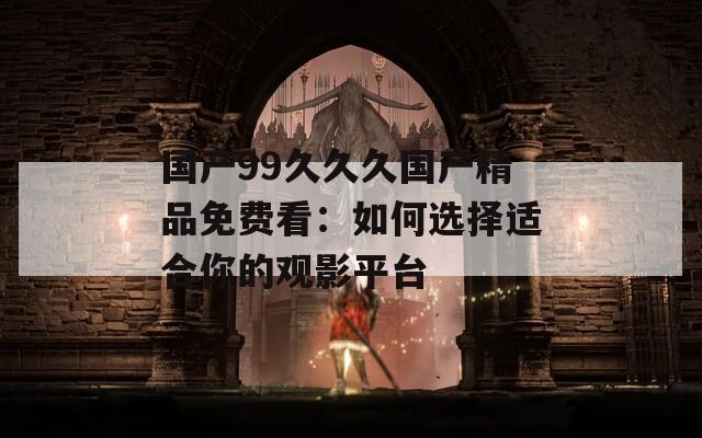 國產(chǎn)99久久久國產(chǎn)精品免費(fèi)看：如何選擇適合你的觀影平臺