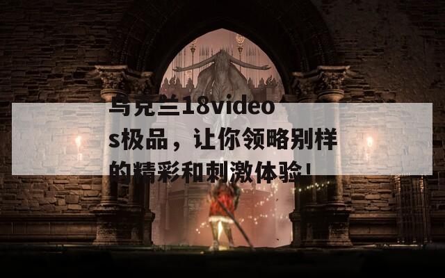 烏克蘭18videos極品，讓你領(lǐng)略別樣的精彩和刺激體驗！